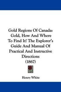 Cover image for Gold Regions Of Canada: Gold, How And Where To Find It! The Explorer's Guide And Manual Of Practical And Instructive Directions (1867)
