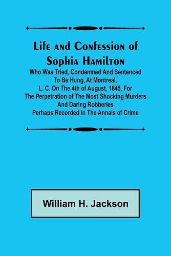 Life and Confession of Sophia Hamilton; Who was Tried, Condemned and Sentenced to be Hung, at Montreal, L. C. on the 4th of August, 1845, for the Perpetration of the Most Shocking Murders and Daring Robberies Perhaps Recorded in the Annals of Crime