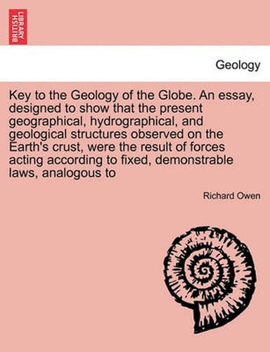 Key to the Geology of the Globe. an Essay, Designed to Show That the Present Geographical, Hydrographical, and Geological Structures Observed on the Earth's Crust, Were the Result of Forces Acting According to Fixed, Demonstrable Laws, Analogous to