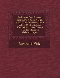 Cover image for Wilhelm Der Grosse: Deutscher Kaiser Und K Nig Von Preussen. Sein Leben Und Wirken, Zum GED Chtnis Seines Hundertj Hrigen Geburtstages