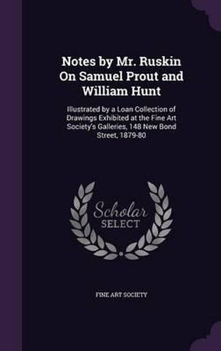 Notes by Mr. Ruskin on Samuel Prout and William Hunt: Illustrated by a Loan Collection of Drawings Exhibited at the Fine Art Society's Galleries, 148 New Bond Street, 1879-80