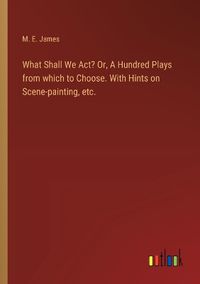 Cover image for What Shall We Act? Or, A Hundred Plays from which to Choose. With Hints on Scene-painting, etc.