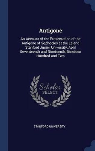 Antigone: An Account of the Presentation of the Antigone of Sophocles at the Leland Stanford Junior University, April Seventeenth and Nineteenth, Nineteen Hundred and Two