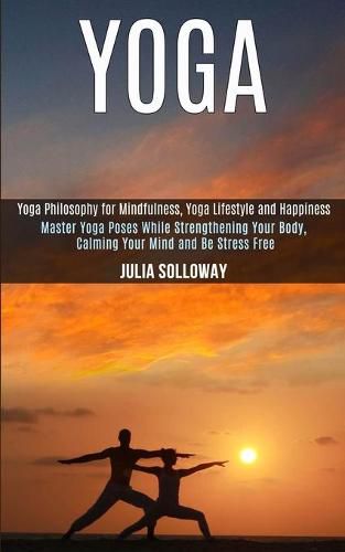 Cover image for Yoga: Master Yoga Poses While Strengthening Your Body, Calming Your Mind and Be Stress Free (Yoga Philosophy for Mindfulness, Yoga Lifestyle and Happiness)