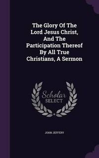 Cover image for The Glory of the Lord Jesus Christ, and the Participation Thereof by All True Christians, a Sermon