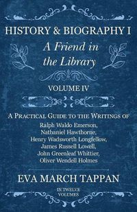 Cover image for History and Biography I - A Friend in the Library: Volume IV - A Practical Guide to the Writings of Ralph Waldo Emerson, Nathaniel Hawthorne, Henry Wadsworth Longfellow, James Russell Lowell, John Greenleaf Whittier, Oliver Wendell Holmes