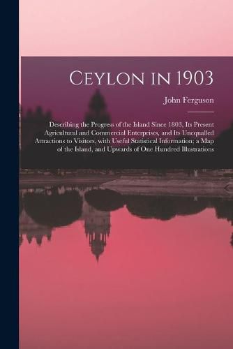 Cover image for Ceylon in 1903: Describing the Progress of the Island Since 1803, Its Present Agricultural and Commercial Enterprises, and Its Unequalled Attractions to Visitors, With Useful Statistical Information; a Map of the Island, and Upwards of One Hundred...