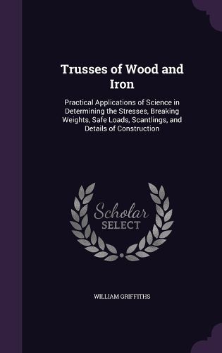 Trusses of Wood and Iron: Practical Applications of Science in Determining the Stresses, Breaking Weights, Safe Loads, Scantlings, and Details of Construction