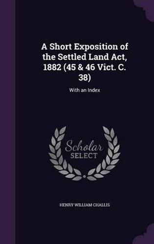 Cover image for A Short Exposition of the Settled Land ACT, 1882 (45 & 46 Vict. C. 38): With an Index