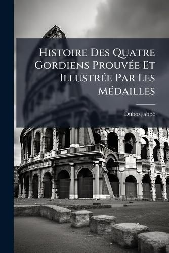 Cover image for Histoire Des Quatre Gordiens Prouv E Et Illustr E Par Les M Dailles