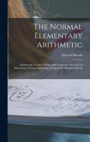 Cover image for The Normal Elementary Arithmetic: Embracing a Course of Easy and Progressive Exercises in Elementary Written Arithmetic; Designed for Primary Schools ...