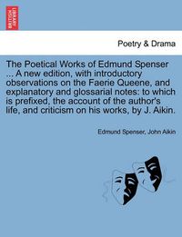 Cover image for The Poetical Works of Edmund Spenser ... a New Edition, with Introductory Observations on the Faerie Queene, and Explanatory and Glossarial Notes: To Which Is Prefixed, the Account of the Author's Life, and Criticism on His Works, by J. Aikin.