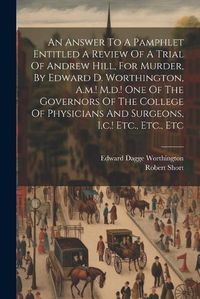 Cover image for An Answer To A Pamphlet Entitled A Review Of A Trial Of Andrew Hill, For Murder, By Edward D. Worthington, A.m.! M.d.! One Of The Governors Of The College Of Physicians And Surgeons, I.c.! Etc., Etc., Etc