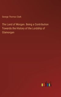 Cover image for The Land of Morgan. Being a Contribution Towards the History of the Lordship of Glamorgan