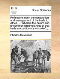 Cover image for Reflections Upon the Constitution and Management of the Trade to Africa, ... Wherein the Nature and Uncommon Circumstances of That Trade Are Particularly Consider'd; ...