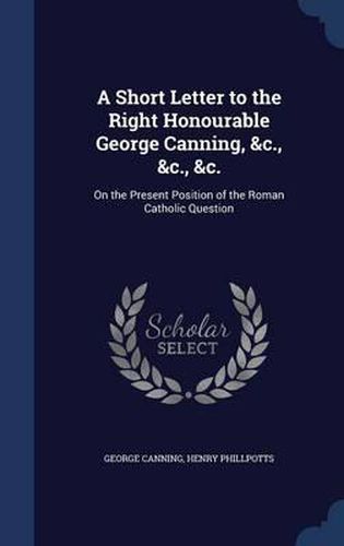 A Short Letter to the Right Honourable George Canning, &C., &C., &C.: On the Present Position of the Roman Catholic Question