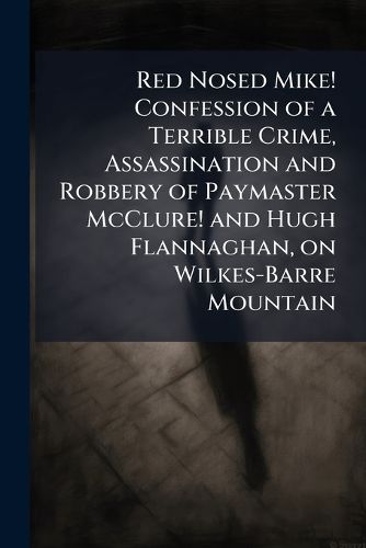 Cover image for Red Nosed Mike! Confession of a Terrible Crime, Assassination and Robbery of Paymaster McClure! and Hugh Flannaghan, on Wilkes-Barre Mountain