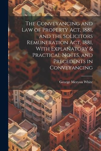 Cover image for The Conveyancing and Law of Property Act, 1881, and the Solicitors Remuneration Act, 1881, With Explanatory & Practical Notes, and Precedents in Conveyancing