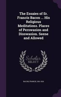 Cover image for The Essaies of Sr. Francis Bacon ... His Religious Meditations. Places of Perswasion and Disswasion. Seene and Allowed