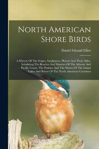 Cover image for North American Shore Birds; A History Of The Snipes, Sandpipers, Plovers And Their Allies, Inhabiting The Beaches And Marshes Of The Atlantic And Pacific Coasts, The Prairies And The Shores Of The Inland Lakes And Rivers Of The North American Continent