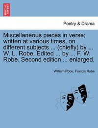 Cover image for Miscellaneous Pieces in Verse; Written at Various Times, on Different Subjects ... (Chiefly) by ... W. L. Robe. Edited ... by ... F. W. Robe. Second Edition ... Enlarged.