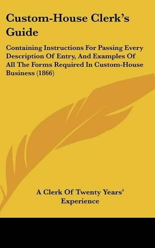 Cover image for Custom-House Clerk's Guide: Containing Instructions for Passing Every Description of Entry, and Examples of All the Forms Required in Custom-House Business (1866)