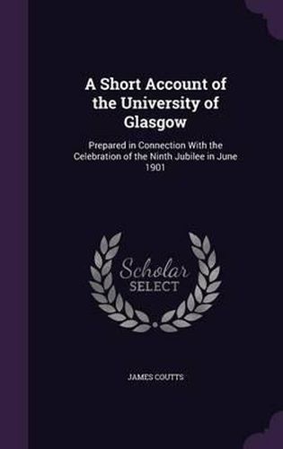 Cover image for A Short Account of the University of Glasgow: Prepared in Connection with the Celebration of the Ninth Jubilee in June 1901