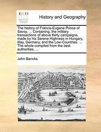 Cover image for The History of Francis-Eugene Prince of Savoy, ... Containing, the Military Transactions of Above Thirty Campaigns, Made by His Serene Highness in Hungary, Itlay, Germany, and the Low-Countries. ... the Whole Compiled from the Best Authorities, ...