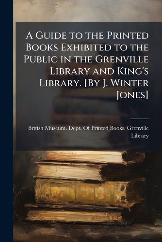 Cover image for A Guide to the Printed Books Exhibited to the Public in the Grenville Library and King's Library. [By J. Winter Jones]