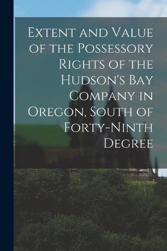 Cover image for Extent and Value of the Possessory Rights of the Hudson's Bay Company in Oregon, South of Forty-ninth Degree [microform]