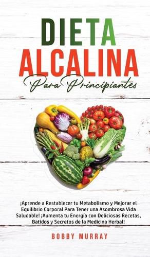 Dieta Alcalina Para Principiantes: !Aprende a restablecer tu metabolismo y mejorar el equilibrio corporal para tener una asombrosa vida saludable! !Aumenta tu energia con deliciosas recetas, batidos y secretos de la medicina herbal!