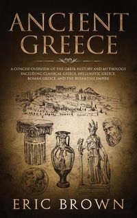 Cover image for Ancient Greece: A Concise Overview of the Greek History and Mythology Including Classical Greece, Hellenistic Greece, Roman Greece and The Byzantine Empire