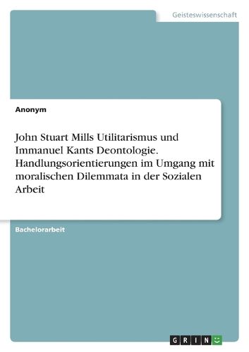 Cover image for John Stuart Mills Utilitarismus und Immanuel Kants Deontologie. Handlungsorientierungen im Umgang mit moralischen Dilemmata in der Sozialen Arbeit