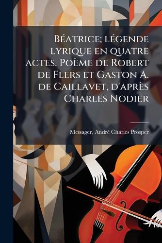 Cover image for Beatrice; Legende Lyrique En Quatre Actes. Poeme de Robert de Flers Et Gaston A. de Caillavet, D'Apres Charles Nodier