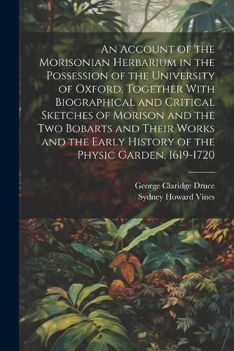 An Account of the Morisonian Herbarium in the Possession of the University of Oxford, Together With Biographical and Critical Sketches of Morison and the two Bobarts and Their Works and the Early History of the Physic Garden, 1619-1720