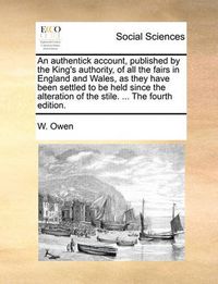 Cover image for An Authentick Account, Published by the King's Authority, of All the Fairs in England and Wales, as They Have Been Settled to Be Held Since the Alteration of the Stile. ... the Fourth Edition.