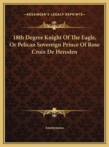 Cover image for 18th Degree Knight of the Eagle, or Pelican Sovereign Prince18th Degree Knight of the Eagle, or Pelican Sovereign Prince of Rose Croix de Heroden of Rose Croix de Heroden
