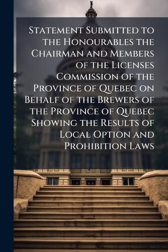 Cover image for Statement Submitted to the Honourables the Chairman and Members of the Licenses Commission of the Province of Quebec on Behalf of the Brewers of the Province of Quebec Showing the Results of Local Option and Prohibition Laws