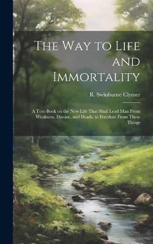 Cover image for The Way to Life and Immortality; a Text-book on the New Life That Shall Lead Man From Weakness, Disease, and Death, to Freedom From These Things