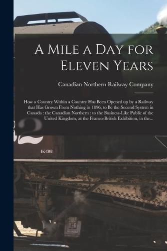 Cover image for A Mile a Day for Eleven Years: How a Country Within a Country Has Been Opened up by a Railway That Has Grown From Nothing in 1896, to Be the Second System in Canada: the Canadian Northern: to the Business-like Public of the United Kingdom, at The...