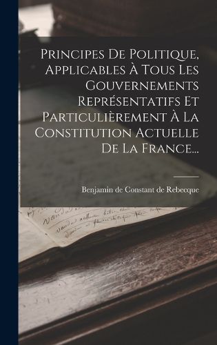 Cover image for Principes De Politique, Applicables A Tous Les Gouvernements Representatifs Et Particulierement A La Constitution Actuelle De La France...