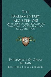 Cover image for The Parliamentary Register V40 the Parliamentary Register V40: Or History of the Proceedings and Debates of the House of Coor History of the Proceedings and Debates of the House of Commons (1795) Mmons (1795)