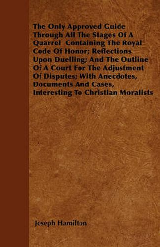 Cover image for The Only Approved Guide Through All The Stages Of A Quarrel Containing The Royal Code Of Honor; Reflections Upon Duelling; And The Outline Of A Court For The Adjustment Of Disputes; With Anecdotes, Documents And Cases, Interesting To Christian Moralists