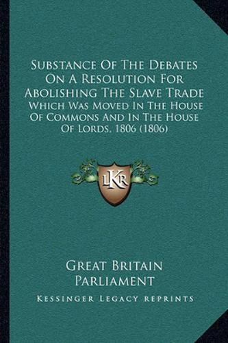 Cover image for Substance of the Debates on a Resolution for Abolishing the Slave Trade: Which Was Moved in the House of Commons and in the House of Lords, 1806 (1806)