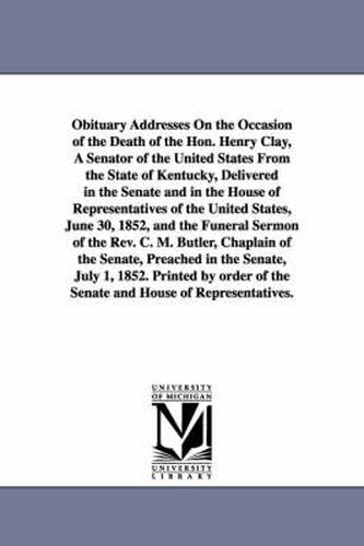 Cover image for Obituary Addresses On the Occasion of the Death of the Hon. Henry Clay, A Senator of the United States From the State of Kentucky, Delivered in the Senate and in the House of Representatives of the United States, June 30, 1852, and the Funeral Sermon of th