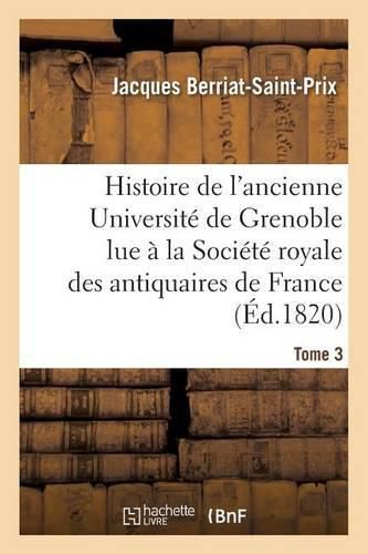 Cover image for Histoire de l'Ancienne Universite de Grenoble Lue A La Societe Royale Des Antiquaires de France,: Les 19 Avril Et 9 Mai 1820 Et Inseree Dans Le Tome 3e de Ses Memoires