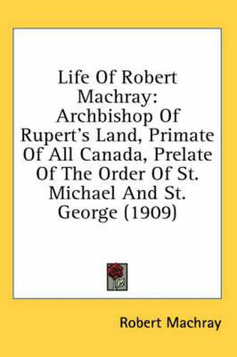 Cover image for Life of Robert Machray: Archbishop of Rupert's Land, Primate of All Canada, Prelate of the Order of St. Michael and St. George (1909)