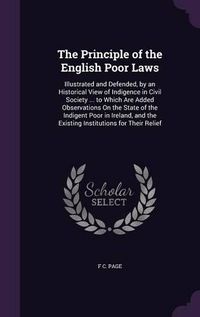 Cover image for The Principle of the English Poor Laws: Illustrated and Defended, by an Historical View of Indigence in Civil Society ... to Which Are Added Observations on the State of the Indigent Poor in Ireland, and the Existing Institutions for Their Relief