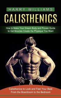 Cover image for Calisthenics: How to Make Your Dream Body and Proven Guide to Get Muscles Create the Physique You Want (Calisthenics to Look and Feel Your Best From the Boardroom to the Bedroom)