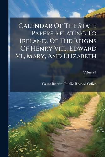Cover image for Calendar of the State Papers Relating to Ireland, of the Reigns of Henry VIII., Edward VI., Mary, and Elizabeth: Preserved in the State Paper Department of H. M. Public Record Office, Volume 1...